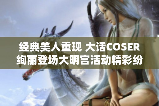 经典美人重现 大话COSER绚丽登场大明宫活动精彩纷呈