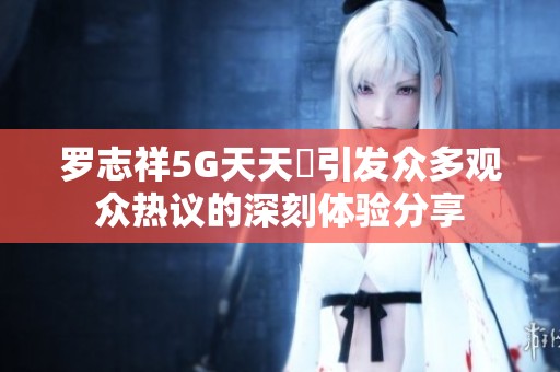 罗志祥5G天天奭引发众多观众热议的深刻体验分享
