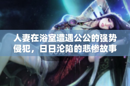 人妻在浴室遭遇公公的强势侵犯，日日沦陷的悲惨故事
