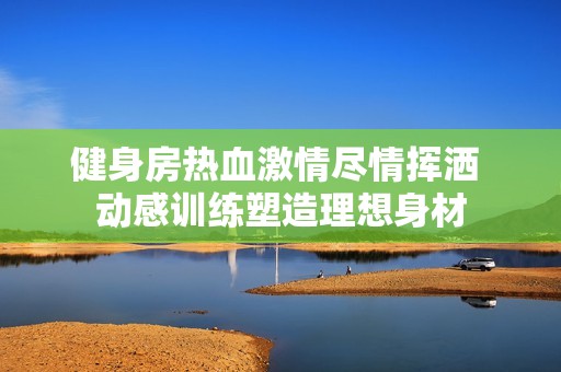 健身房热血激情尽情挥洒 动感训练塑造理想身材