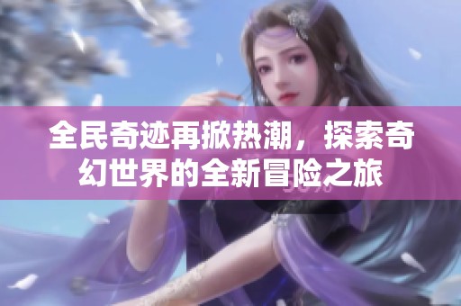 全民奇迹再掀热潮，探索奇幻世界的全新冒险之旅