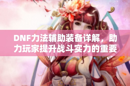 DNF力法辅助装备详解，助力玩家提升战斗实力的重要选择