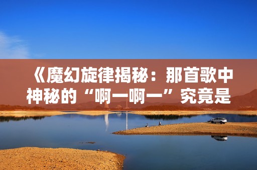 《魔幻旋律揭秘：那首歌中神秘的“啊一啊一”究竟是什么》