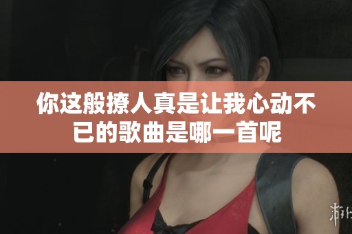 你这般撩人真是让我心动不已的歌曲是哪一首呢