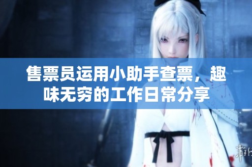 售票员运用小助手查票，趣味无穷的工作日常分享