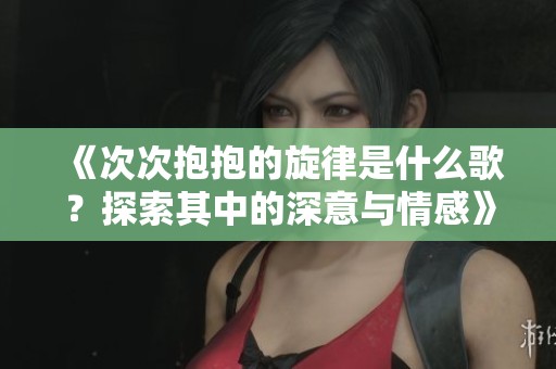 《次次抱抱的旋律是什么歌？探索其中的深意与情感》