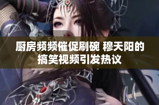 厨房频频催促刷碗 穆天阳的搞笑视频引发热议