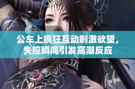 公车上疯狂互动刺激欲望，失控瞬间引发高潮反应
