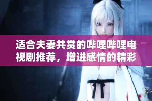 适合夫妻共赏的哔哩哔哩电视剧推荐，增进感情的精彩剧集
