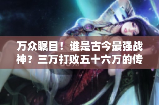 万众瞩目！谁是古今最强战神？三万打败五十六万的传奇战役揭晓