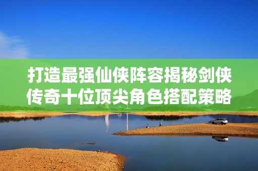 打造最强仙侠阵容揭秘剑侠传奇十位顶尖角色搭配策略
