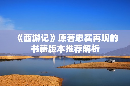 《西游记》原著忠实再现的书籍版本推荐解析