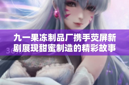 九一果冻制品厂携手荧屏新剧展现甜蜜制造的精彩故事
