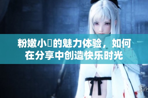 粉嫩小泬的魅力体验，如何在分享中创造快乐时光