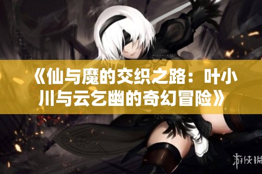 《仙与魔的交织之路：叶小川与云乞幽的奇幻冒险》