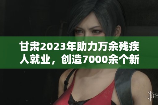 甘肃2023年助力万余残疾人就业，创造7000余个新岗位