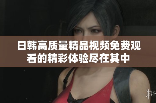 日韩高质量精品视频免费观看的精彩体验尽在其中