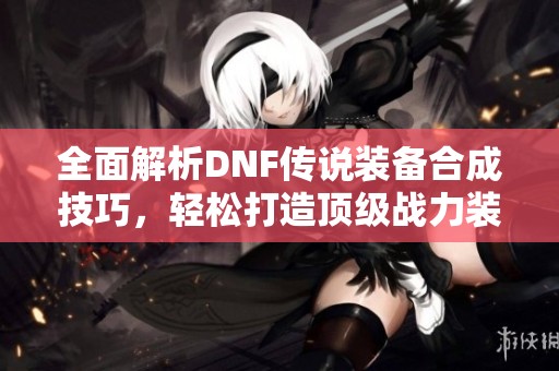 全面解析DNF传说装备合成技巧，轻松打造顶级战力装备