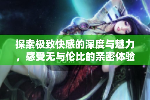 探索极致快感的深度与魅力，感受无与伦比的亲密体验