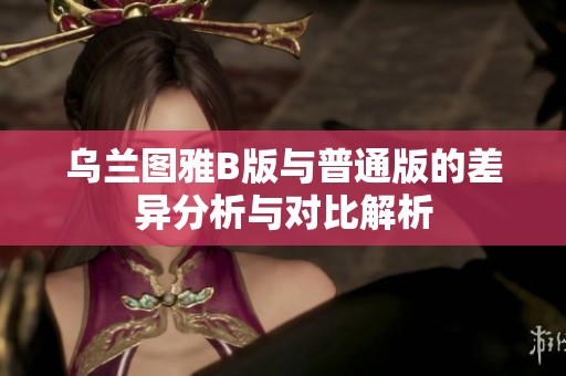 乌兰图雅B版与普通版的差异分析与对比解析