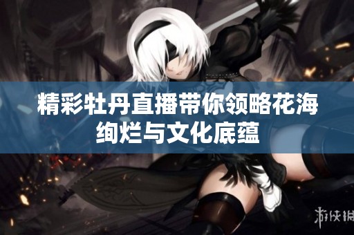 精彩牡丹直播带你领略花海绚烂与文化底蕴