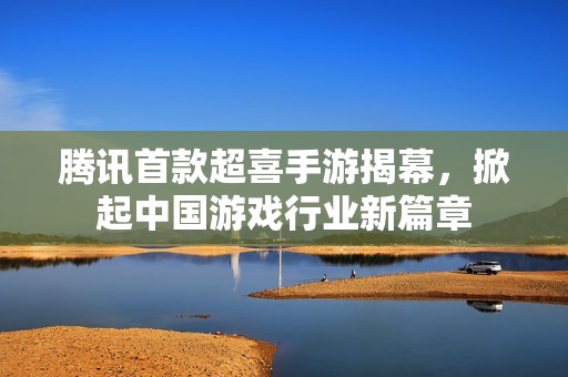 腾讯首款超喜手游揭幕，掀起中国游戏行业新篇章