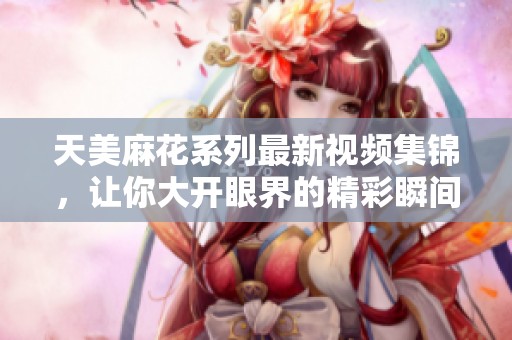 天美麻花系列最新视频集锦，让你大开眼界的精彩瞬间