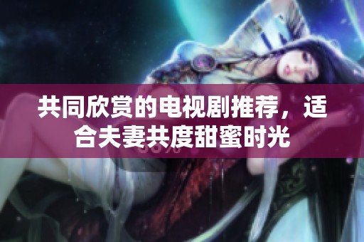 共同欣赏的电视剧推荐，适合夫妻共度甜蜜时光