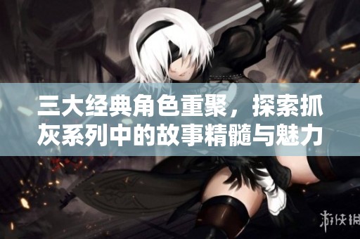 三大经典角色重聚，探索抓灰系列中的故事精髓与魅力