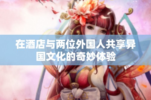 在酒店与两位外国人共享异国文化的奇妙体验