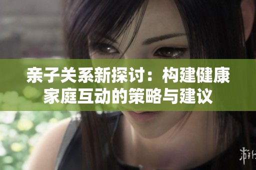 亲子关系新探讨：构建健康家庭互动的策略与建议