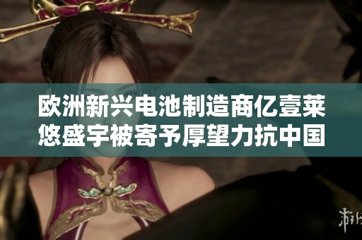 欧洲新兴电池制造商亿壹莱悠盛宇被寄予厚望力抗中国竞争