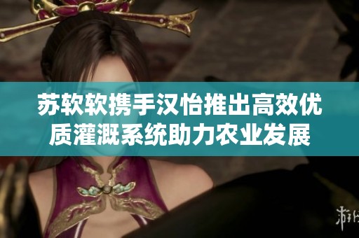 苏软软携手汉怡推出高效优质灌溉系统助力农业发展