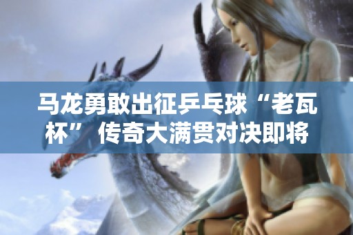 马龙勇敢出征乒乓球“老瓦杯” 传奇大满贯对决即将展开