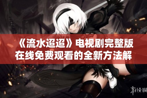 《流水迢迢》电视剧完整版在线免费观看的全新方法解析