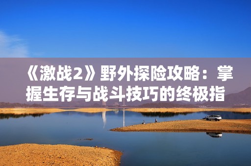 《激战2》野外探险攻略：掌握生存与战斗技巧的终极指南