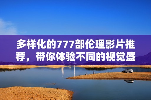 多样化的777部伦理影片推荐，带你体验不同的视觉盛宴