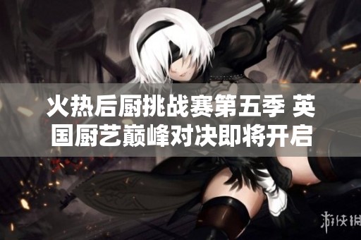 火热后厨挑战赛第五季 英国厨艺巅峰对决即将开启