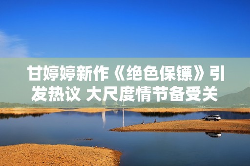 甘婷婷新作《绝色保镖》引发热议 大尺度情节备受关注