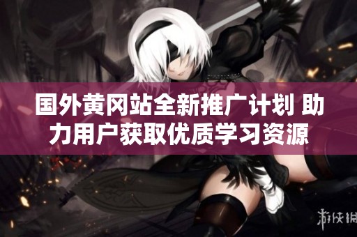 国外黄冈站全新推广计划 助力用户获取优质学习资源