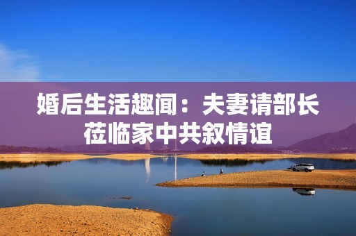 婚后生活趣闻：夫妻请部长莅临家中共叙情谊
