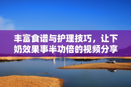 丰富食谱与护理技巧，让下奶效果事半功倍的视频分享
