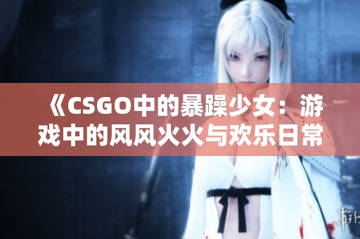 《CSGO中的暴躁少女：游戏中的风风火火与欢乐日常》