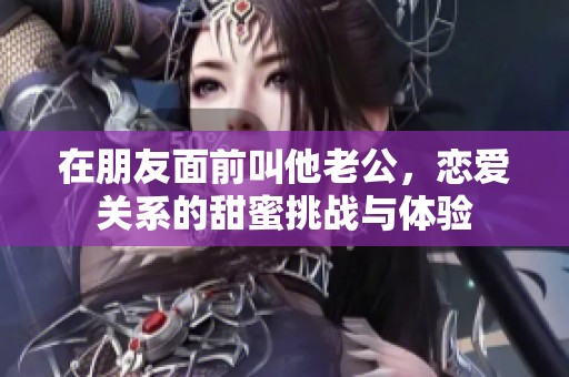 在朋友面前叫他老公，恋爱关系的甜蜜挑战与体验
