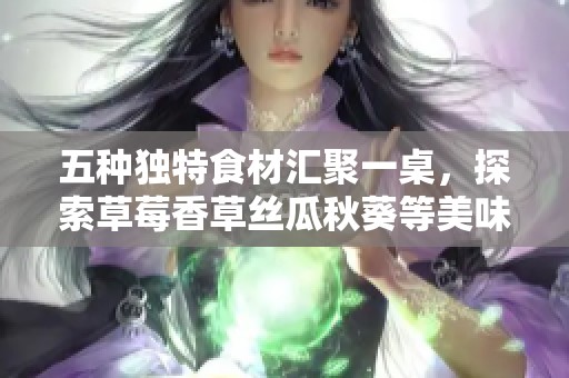 五种独特食材汇聚一桌，探索草莓香草丝瓜秋葵等美味组合