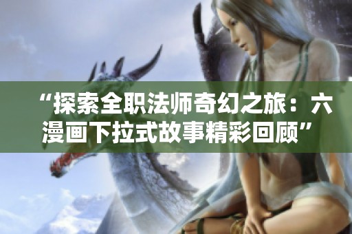 “探索全职法师奇幻之旅：六漫画下拉式故事精彩回顾”