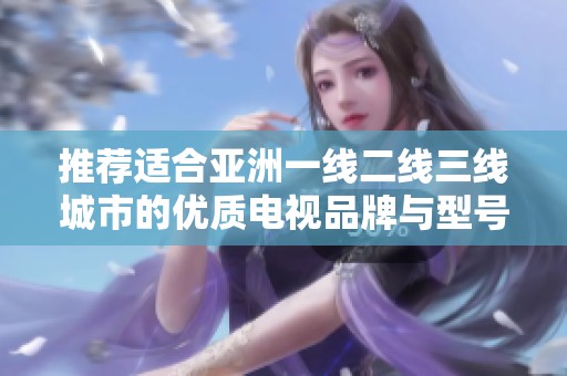 推荐适合亚洲一线二线三线城市的优质电视品牌与型号分析