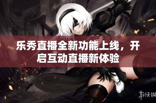 乐秀直播全新功能上线，开启互动直播新体验