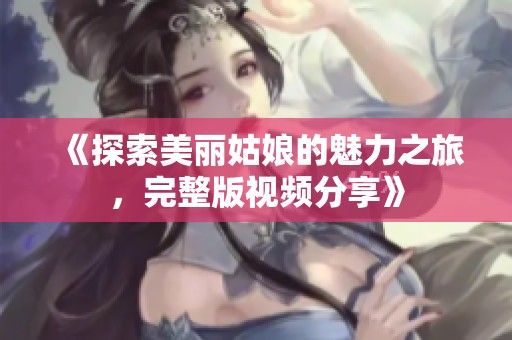 《探索美丽姑娘的魅力之旅，完整版视频分享》