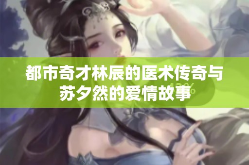 都市奇才林辰的医术传奇与苏夕然的爱情故事